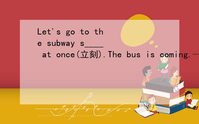 Let's go to the subway s____ at once(立刻).The bus is coming.——All right.(打漏了)