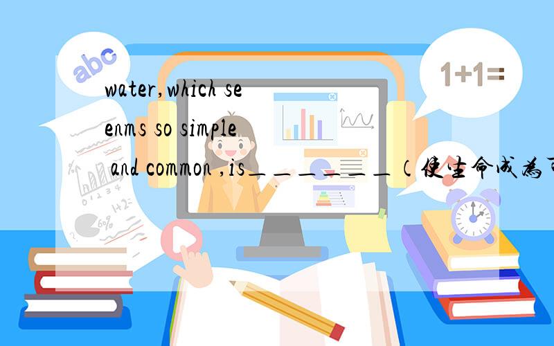 water,which seenms so simple and common ,is＿＿＿＿＿＿（使生命成为可能）.汉译英这是一个高中英语的练习题,