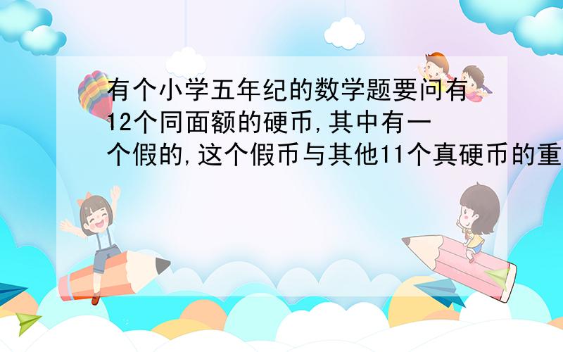 有个小学五年纪的数学题要问有12个同面额的硬币,其中有一个假的,这个假币与其他11个真硬币的重量不一样,请用天平3次将它找出来,希望有高手能答出来