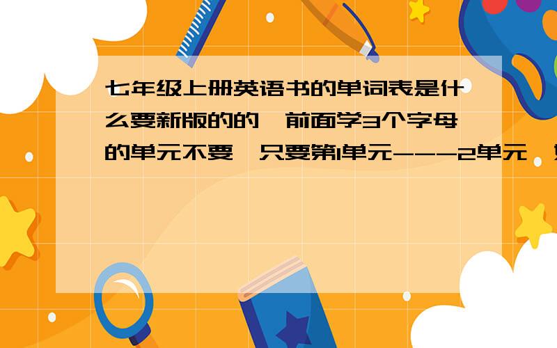 七年级上册英语书的单词表是什么要新版的的,前面学3个字母的单元不要,只要第1单元---2单元,好的给200,不需要音标,英文+意思即可