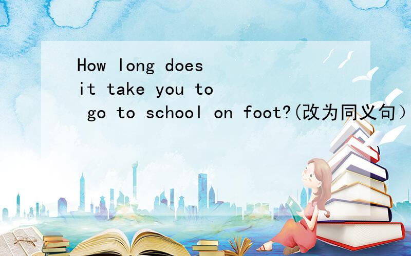 How long does it take you to go to school on foot?(改为同义句） How long__you __ __ __school?