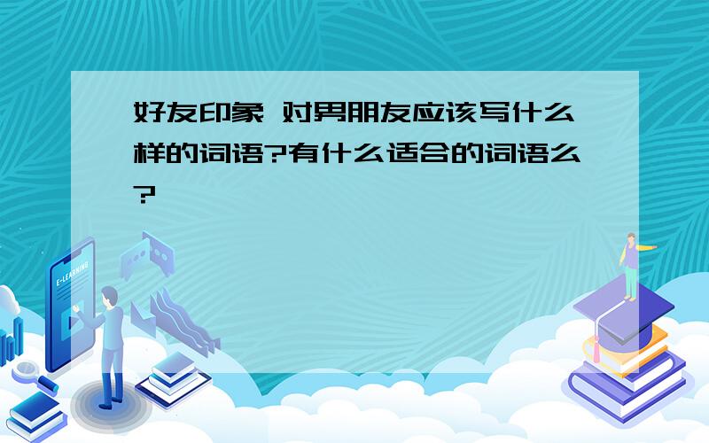 好友印象 对男朋友应该写什么样的词语?有什么适合的词语么?