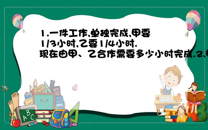 1.一件工作,单独完成,甲要1/3小时,乙要1/4小时.现在由甲、乙合作需要多少小时完成.2.甲、乙车间的人数比是2：3,后来甲车间增加20人,乙车间减少36人,这样甲车间的人数与乙车间的比为7：9,现