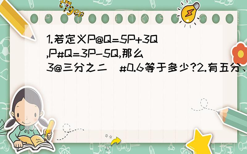 1.若定义P@Q=5P+3Q,P#Q=3P-5Q,那么（3@三分之二）#0.6等于多少?2.有五分、一角、五角、一元的硬币各一枚,一共可以组成几种不同的币值?3.甲乙两厂去年的产量和为600吨,计划今年甲厂的产量增加20%,