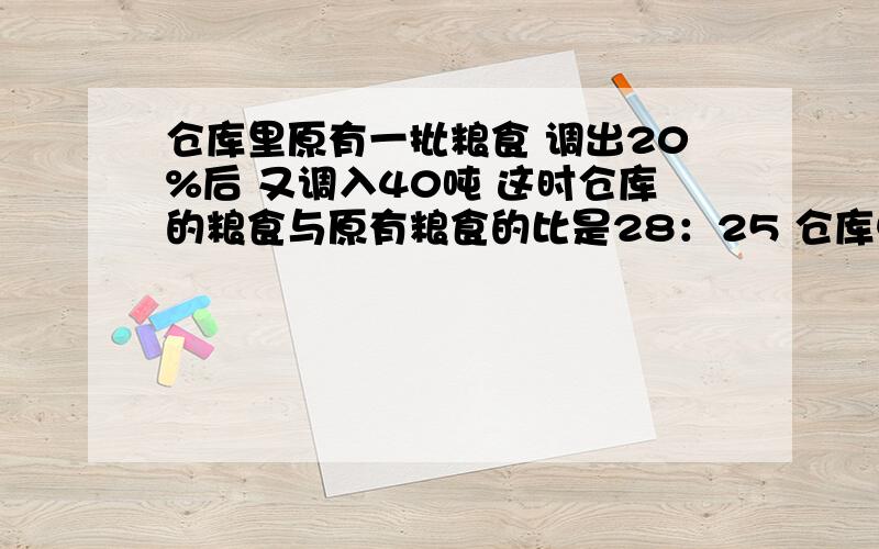 仓库里原有一批粮食 调出20%后 又调入40吨 这时仓库的粮食与原有粮食的比是28：25 仓库中现有多少粮食?请写出思路谢谢