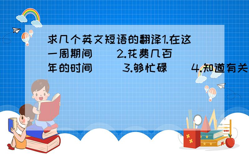 求几个英文短语的翻译1.在这一周期间    2.花费几百年的时间     3.够忙碌    4.知道有关/了解有关...的情况    5.加入/参加一个俱乐部    6.抱怨...    7.不要...进入/阻止...进入    8.向后人要某物