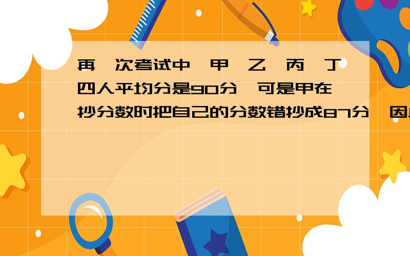 再一次考试中,甲、乙、丙、丁四人平均分是90分,可是甲在抄分数时把自己的分数错抄成87分,因此算得四人的平均分为88分.求甲的分数