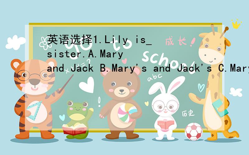 英语选择1.Lily is_sister.A.Mary and Jack B.Mary's and Jack's C.Mary's and Jack D.Mary and Jack's接着：2.September 10th is_.A.Teacher 's Day B.Teacher's Day C.Teachers Day D.the teacher's Day3.Those new _are for you.A.shirts B.skirt C.shoe D.dr