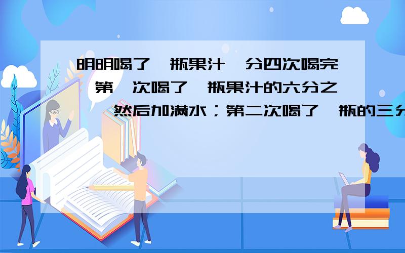 明明喝了一瓶果汁,分四次喝完,第一次喝了一瓶果汁的六分之一,然后加满水；第二次喝了一瓶的三分之一,然后再加满水；第三次喝了半瓶,又加满水；第四次一饮而尽.明明喝的果汁多还是水