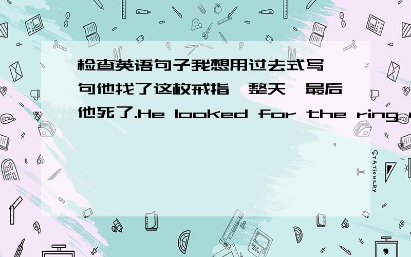 检查英语句子我想用过去式写一句他找了这枚戒指一整天,最后他死了.He looked for the ring all day .Then he died