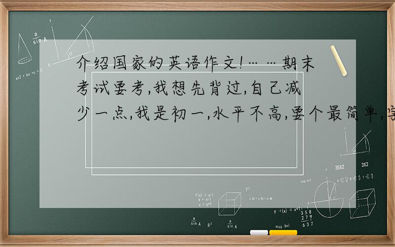 介绍国家的英语作文!……期末考试要考,我想先背过,自己减少一点,我是初一,水平不高,要个最简单,字最少的介绍什么国家都可以,好的话加分·~~~~~~~!需要有些水平,简单又不会不太详细的样子