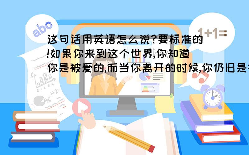 这句话用英语怎么说?要标准的!如果你来到这个世界,你知道你是被爱的,而当你离开的时候,你仍旧是被爱的,那么,在人生的旅途中,你就不虚此行.