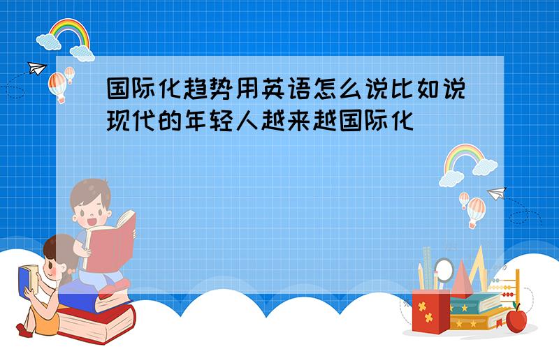 国际化趋势用英语怎么说比如说现代的年轻人越来越国际化