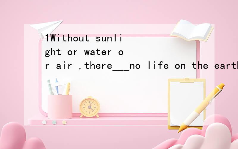 1Without sunlight or water or air ,there___no life on the earth.Awill have B would be Cshould be