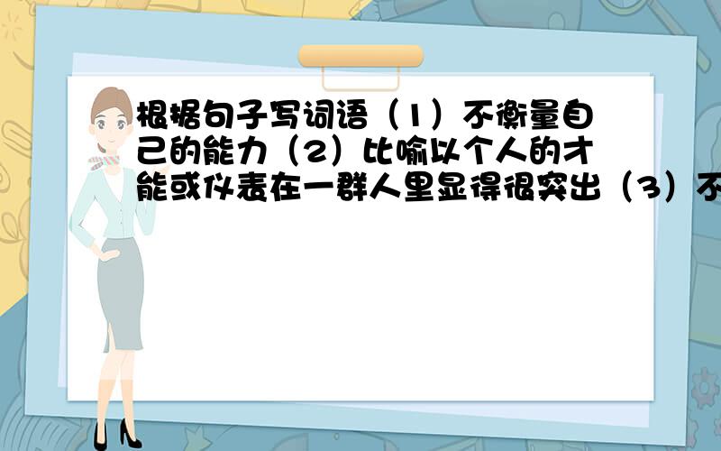 根据句子写词语（1）不衡量自己的能力（2）比喻以个人的才能或仪表在一群人里显得很突出（3）不能得出一致的结论（4）卑劣不道德（5）加以管束,是不越轨（6）容忍谦让的限度