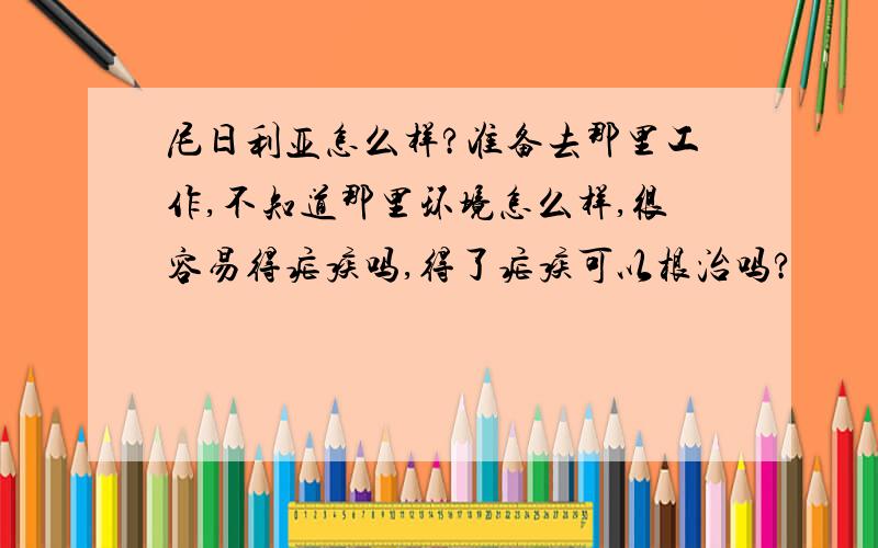 尼日利亚怎么样?准备去那里工作,不知道那里环境怎么样,很容易得疟疾吗,得了疟疾可以根治吗?