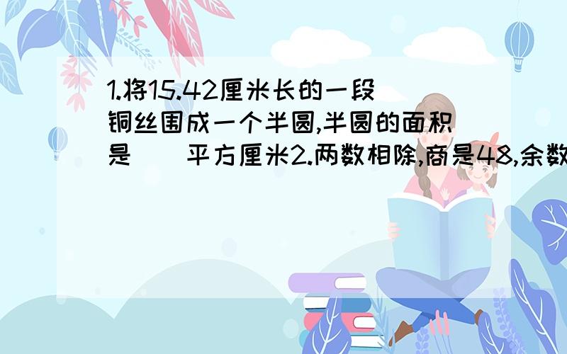 1.将15.42厘米长的一段铜丝围成一个半圆,半圆的面积是()平方厘米2.两数相除,商是48,余数是5,如果将被除数、除数、商、余数都加起来,和是793,那么被除数是（）,除数是（）.3.下面节日同在小