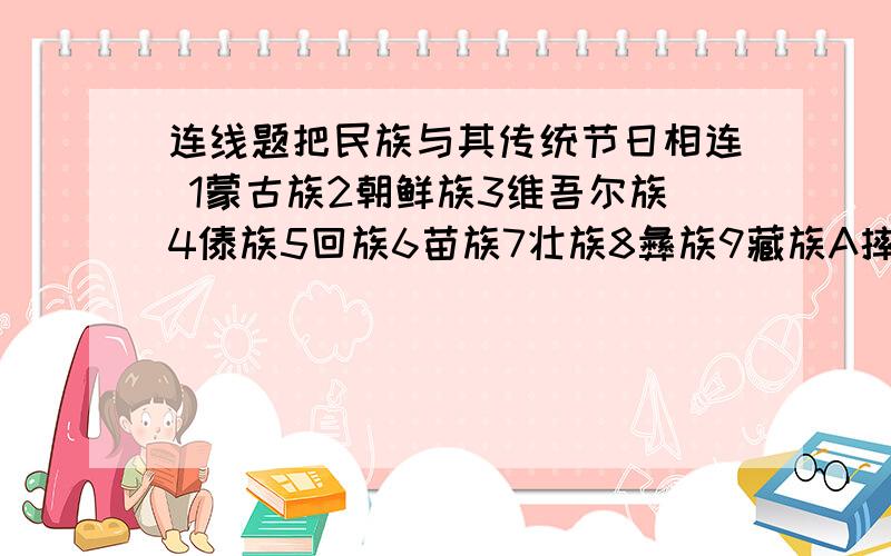 连线题把民族与其传统节日相连 1蒙古族2朝鲜族3维吾尔族4傣族5回族6苗族7壮族8彝族9藏族A摔跤B孔雀舞C手鼓1蒙古族 A摔跤 B孔雀舞 C手鼓舞 D跳板 E龙船节 F三月三歌节 G火把节 H集体舞 I开斋