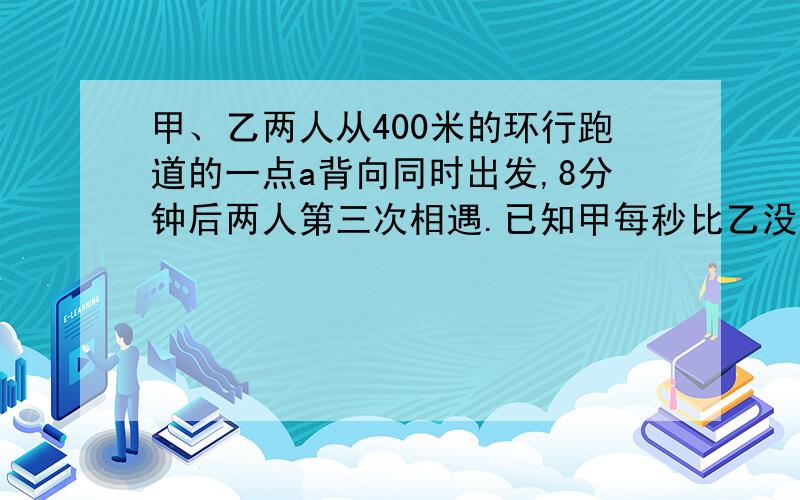 甲、乙两人从400米的环行跑道的一点a背向同时出发,8分钟后两人第三次相遇.已知甲每秒比乙没秒多行0.1米,那么两人第三次相遇的地点与a点沿跑道上最短的距离是多少?我确实是不会做.四个