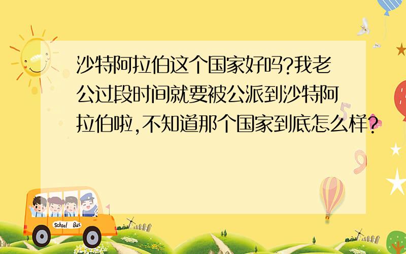 沙特阿拉伯这个国家好吗?我老公过段时间就要被公派到沙特阿拉伯啦,不知道那个国家到底怎么样?