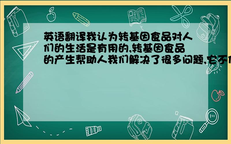 英语翻译我认为转基因食品对人们的生活是有用的,转基因食品的产生帮助人我们解决了很多问题,它不但能提高农作物的产量和质量,还能改变农作物的基因使他们能抗旱抗虫害,这样就能减少