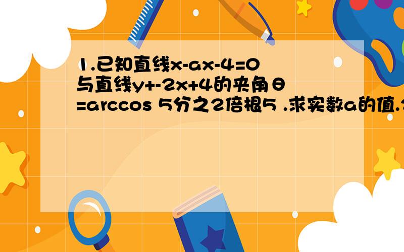 1.已知直线x-ax-4=0与直线y+-2x+4的夹角θ=arccos 5分之2倍根5 .求实数a的值.2.已知直线l经过点(5,10),且它与原点的距离为5,球直线l的方程.3.已知直线x-ay=0(a≥0),求这条直线的倾斜角4.是否存在实数m,