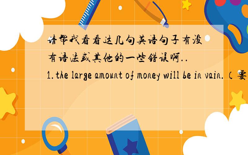 请帮我看看这几句英语句子有没有语法或其他的一些错误啊..1.the large amount of money will be in vain.（要用be ）2.some people hold the idea that sending their children to art classes will add the extra chances of (还是用