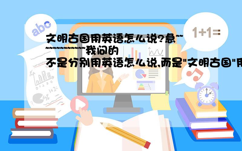 文明古国用英语怎么说?急~~~~~~~~~~~~~我问的不是分别用英语怎么说,而是