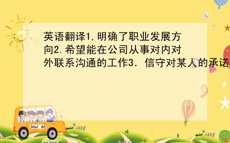 英语翻译1,明确了职业发展方向2.希望能在公司从事对内对外联系沟通的工作3．信守对某人的承诺．对..充满热情4.这段时间建立的价值观对我以后的工作影响很大事关重大,