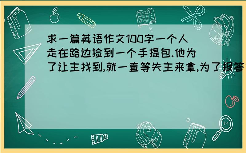 求一篇英语作文100字一个人走在路边捡到一个手提包.他为了让主找到,就一直等失主来拿,为了报答他,失主给了他100元钱