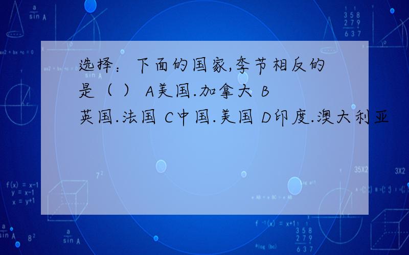 选择：下面的国家,季节相反的是（ ） A美国.加拿大 B英国.法国 C中国.美国 D印度.澳大利亚