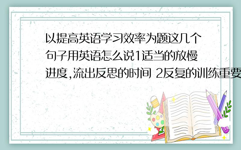 以提高英语学习效率为题这几个句子用英语怎么说1适当的放慢进度,流出反思的时间 2反复的训练重要易错的知识3加强学习方法,答题技巧的指导4减少作业量,提高质量5多加鼓励,进行心理指导