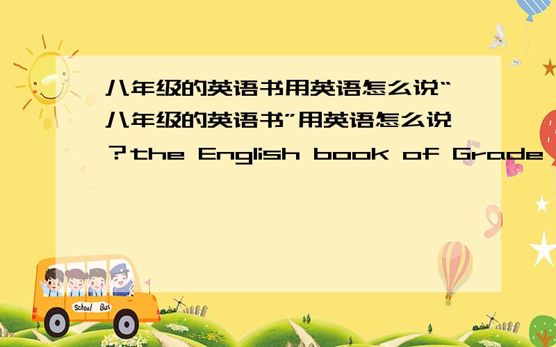 八年级的英语书用英语怎么说“八年级的英语书”用英语怎么说？the English book of Grade eight 还是the English book for Grade eight 要有依据的，网上在线翻译的不算