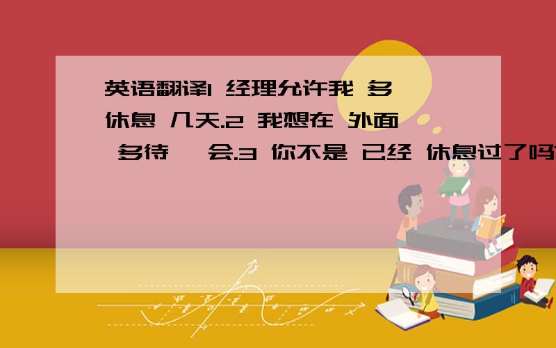 英语翻译1 经理允许我 多 休息 几天.2 我想在 外面 多待 一会.3 你不是 已经 休息过了吗?4 你应该 多 关心你的父母,而不是整天 在外面玩.