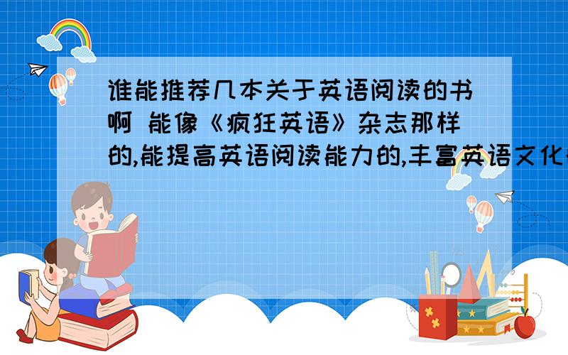 谁能推荐几本关于英语阅读的书啊 能像《疯狂英语》杂志那样的,能提高英语阅读能力的,丰富英语文化的……