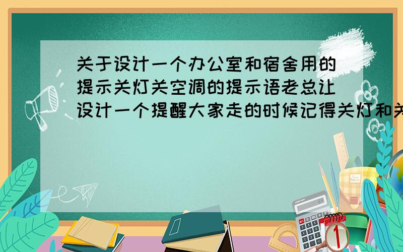 关于设计一个办公室和宿舍用的提示关灯关空调的提示语老总让设计一个提醒大家走的时候记得关灯和关空调的纸面,要有点个性的,要委婉一点然后又恰中要害的,