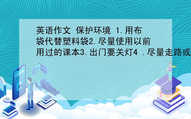 英语作文 保护环境 1.用布袋代替塑料袋2.尽量使用以前用过的课本3.出门要关灯4 .尽量走路或自行车上学.