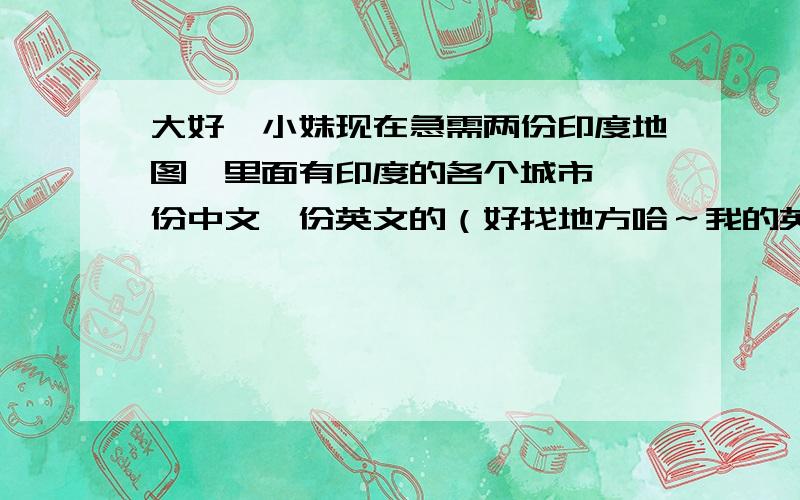 大好,小妹现在急需两份印度地图,里面有印度的各个城市,一份中文一份英文的（好找地方哈～我的英语不好,地方也不熟悉,有一份汉语的比较方便哈）可以打印出来的那种～