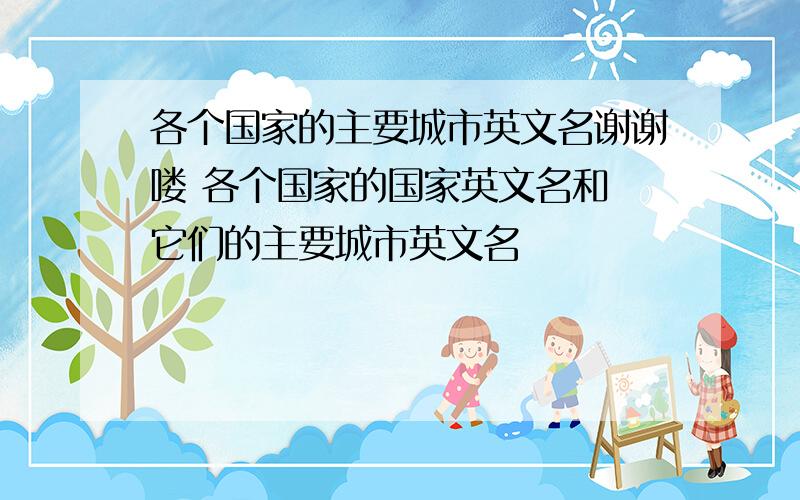 各个国家的主要城市英文名谢谢喽 各个国家的国家英文名和 它们的主要城市英文名