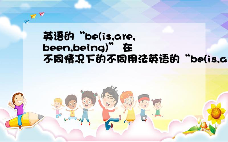 英语的“be(is,are,been,being)” 在不同情况下的不同用法英语的“be(is,are,was,ware,been,being)” 在不同情况下的不同用法除了被动语态、过去式我不会搞杂,其他常常乱套.been 怎么用?用在什么样的句