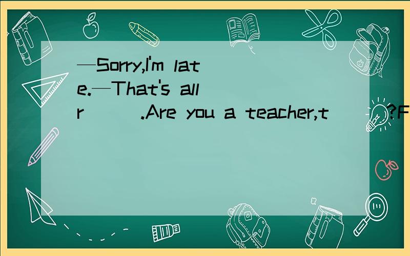 —Sorry,I'm late.—That's all r___.Are you a teacher,t___?Frank is English.Is he your b___?填空…………………………………………………………………………………………