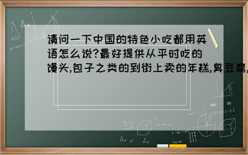 请问一下中国的特色小吃都用英语怎么说?最好提供从平时吃的馒头,包子之类的到街上卖的年糕,臭豆腐,炸酱面,春饼或者是馆子里的特色鲁菜川菜什么的~