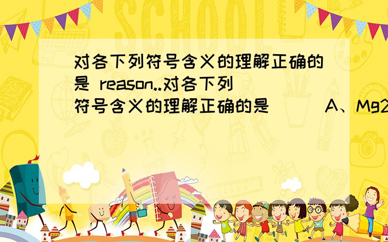 对各下列符号含义的理解正确的是 reason..对各下列符号含义的理解正确的是 （ ）A、Mg2+：1个镁离子 B、2H：l个氢分子C、N2：2个氮原子 D、2O2-：2个氧离子带2个单位负电荷