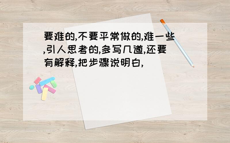 要难的,不要平常做的,难一些,引人思考的,多写几道,还要有解释,把步骤说明白,