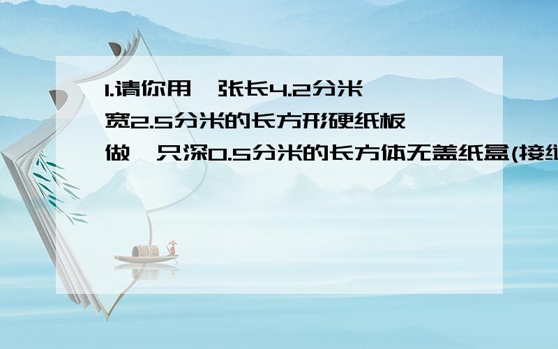 1.请你用一张长4.2分米,宽2.5分米的长方形硬纸板,做一只深0.5分米的长方体无盖纸盒(接缝处及纸板厚度忽略不计,容积越大越好）你做的这个纸盒容积是多少平方分米?2.一个长方体玻璃鱼缸,长