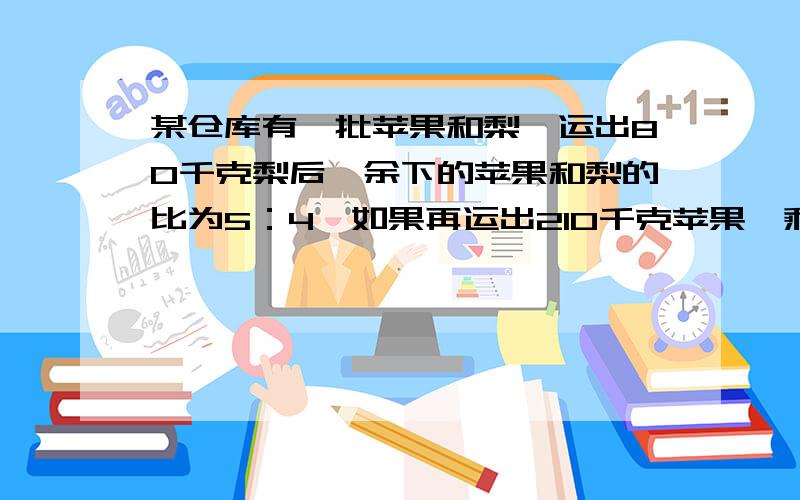 某仓库有一批苹果和梨,运出80千克梨后,余下的苹果和梨的比为5：4,如果再运出210千克苹果,剩下的苹果是梨的5分之1,求原有梨多少千克?