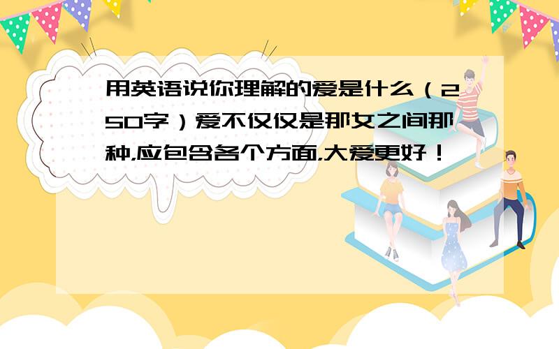 用英语说你理解的爱是什么（250字）爱不仅仅是那女之间那种，应包含各个方面，大爱更好！