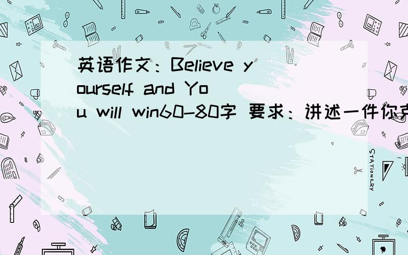 英语作文：Believe yourself and You will win60-80字 要求：讲述一件你克服困难的事,条理清晰,叙述完整,富有感情.具体什么事.）我写的是关于babysit my cousin 的事还有生病总是写不太好.帮忙想一个事