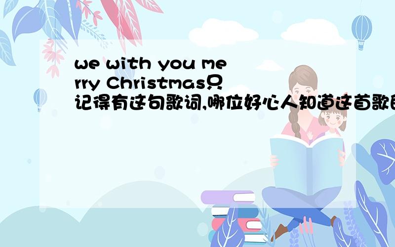 we with you merry Christmas只记得有这句歌词,哪位好心人知道这首歌的歌词或曲谱~~~~~~~~~~~~~急求!圣诞节前!