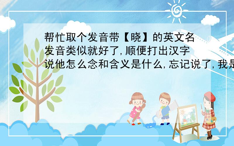 帮忙取个发音带【晓】的英文名发音类似就好了,顺便打出汉字说他怎么念和含义是什么,忘记说了,我是女生哦~